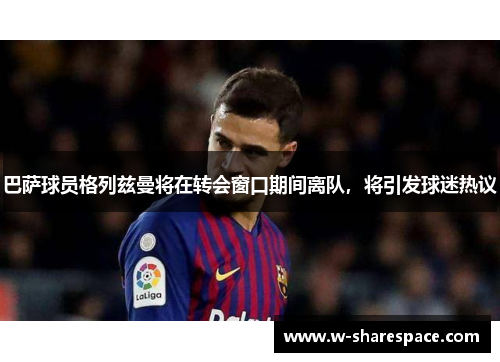 巴萨球员格列兹曼将在转会窗口期间离队，将引发球迷热议