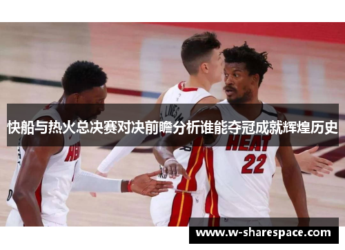 快船与热火总决赛对决前瞻分析谁能夺冠成就辉煌历史